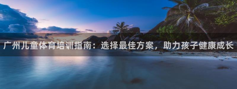 焦点娱乐软件版本下载：广州儿童体育培训指南：选择最佳